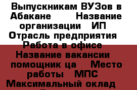 Выпускникам ВУЗов в Абакане!!!  › Название организации ­ ИП › Отрасль предприятия ­ Работа в офисе › Название вакансии ­ помощник(ца) › Место работы ­ МПС › Максимальный оклад ­ 38 000 › Возраст от ­ 23 - Хакасия респ., Абакан г. Работа » Вакансии   . Хакасия респ.,Абакан г.